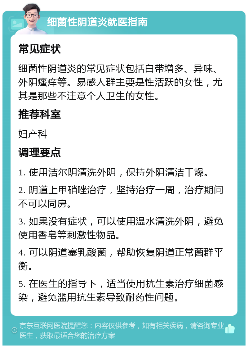 细菌性阴道炎就医指南 常见症状 细菌性阴道炎的常见症状包括白带增多、异味、外阴瘙痒等。易感人群主要是性活跃的女性，尤其是那些不注意个人卫生的女性。 推荐科室 妇产科 调理要点 1. 使用洁尔阴清洗外阴，保持外阴清洁干燥。 2. 阴道上甲硝唑治疗，坚持治疗一周，治疗期间不可以同房。 3. 如果没有症状，可以使用温水清洗外阴，避免使用香皂等刺激性物品。 4. 可以阴道塞乳酸菌，帮助恢复阴道正常菌群平衡。 5. 在医生的指导下，适当使用抗生素治疗细菌感染，避免滥用抗生素导致耐药性问题。