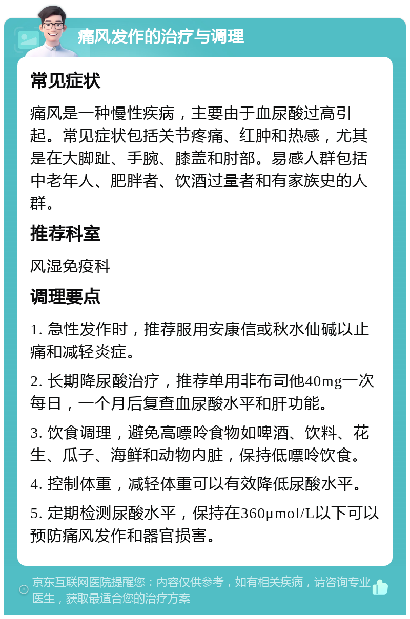 痛风发作的治疗与调理 常见症状 痛风是一种慢性疾病，主要由于血尿酸过高引起。常见症状包括关节疼痛、红肿和热感，尤其是在大脚趾、手腕、膝盖和肘部。易感人群包括中老年人、肥胖者、饮酒过量者和有家族史的人群。 推荐科室 风湿免疫科 调理要点 1. 急性发作时，推荐服用安康信或秋水仙碱以止痛和减轻炎症。 2. 长期降尿酸治疗，推荐单用非布司他40mg一次每日，一个月后复查血尿酸水平和肝功能。 3. 饮食调理，避免高嘌呤食物如啤酒、饮料、花生、瓜子、海鲜和动物内脏，保持低嘌呤饮食。 4. 控制体重，减轻体重可以有效降低尿酸水平。 5. 定期检测尿酸水平，保持在360μmol/L以下可以预防痛风发作和器官损害。