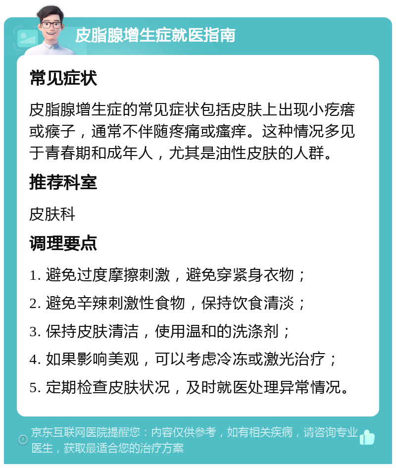 皮脂腺增生症就医指南 常见症状 皮脂腺增生症的常见症状包括皮肤上出现小疙瘩或瘊子，通常不伴随疼痛或瘙痒。这种情况多见于青春期和成年人，尤其是油性皮肤的人群。 推荐科室 皮肤科 调理要点 1. 避免过度摩擦刺激，避免穿紧身衣物； 2. 避免辛辣刺激性食物，保持饮食清淡； 3. 保持皮肤清洁，使用温和的洗涤剂； 4. 如果影响美观，可以考虑冷冻或激光治疗； 5. 定期检查皮肤状况，及时就医处理异常情况。