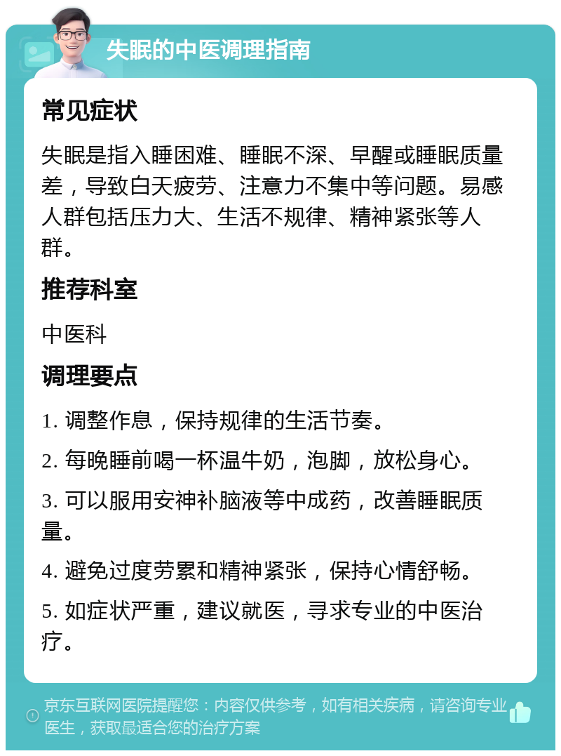 失眠的中医调理指南 常见症状 失眠是指入睡困难、睡眠不深、早醒或睡眠质量差，导致白天疲劳、注意力不集中等问题。易感人群包括压力大、生活不规律、精神紧张等人群。 推荐科室 中医科 调理要点 1. 调整作息，保持规律的生活节奏。 2. 每晚睡前喝一杯温牛奶，泡脚，放松身心。 3. 可以服用安神补脑液等中成药，改善睡眠质量。 4. 避免过度劳累和精神紧张，保持心情舒畅。 5. 如症状严重，建议就医，寻求专业的中医治疗。