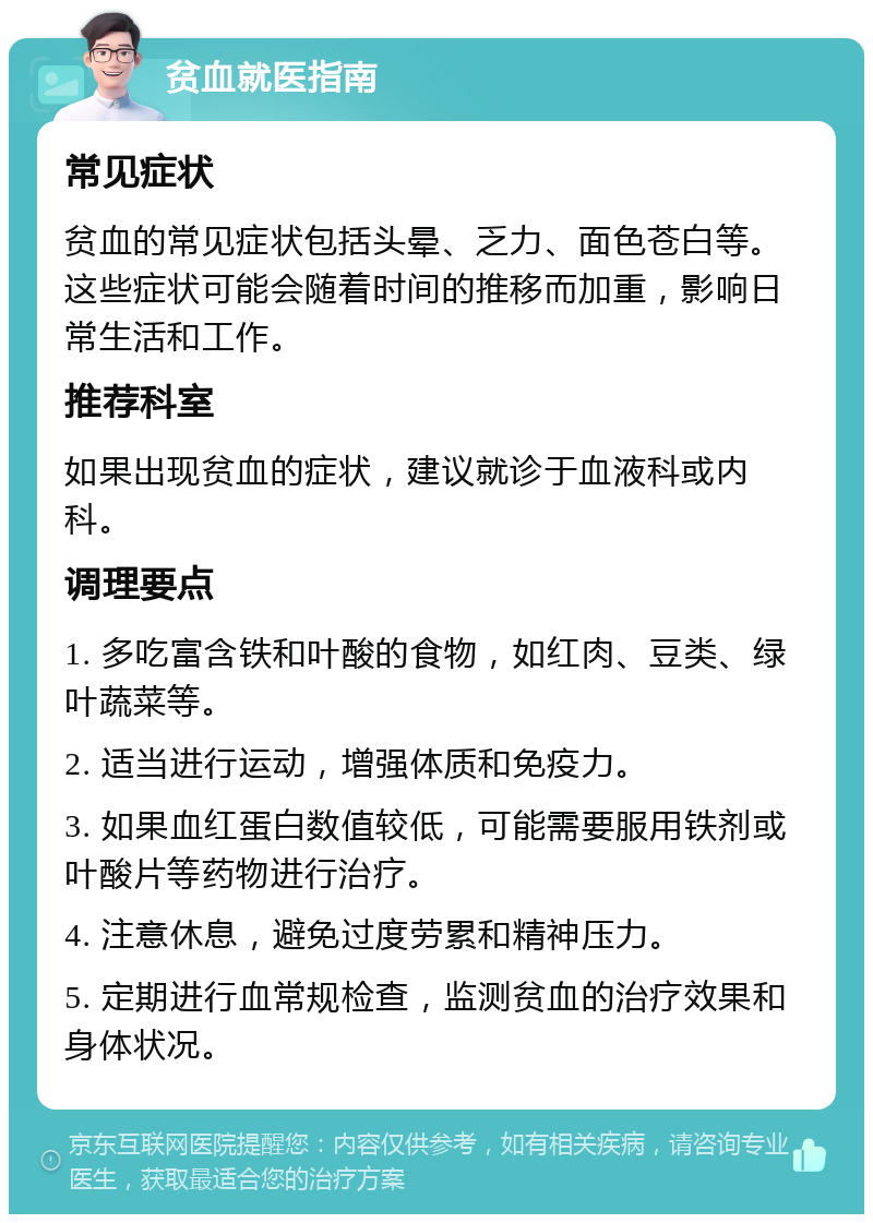 贫血就医指南 常见症状 贫血的常见症状包括头晕、乏力、面色苍白等。这些症状可能会随着时间的推移而加重，影响日常生活和工作。 推荐科室 如果出现贫血的症状，建议就诊于血液科或内科。 调理要点 1. 多吃富含铁和叶酸的食物，如红肉、豆类、绿叶蔬菜等。 2. 适当进行运动，增强体质和免疫力。 3. 如果血红蛋白数值较低，可能需要服用铁剂或叶酸片等药物进行治疗。 4. 注意休息，避免过度劳累和精神压力。 5. 定期进行血常规检查，监测贫血的治疗效果和身体状况。