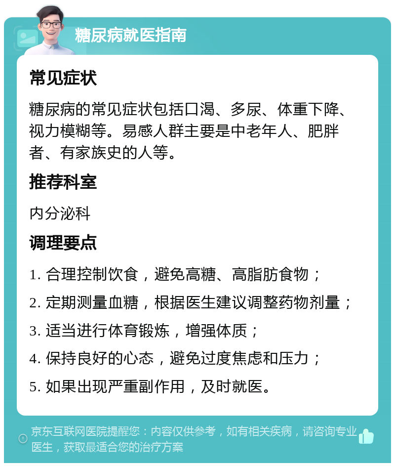 糖尿病就医指南 常见症状 糖尿病的常见症状包括口渴、多尿、体重下降、视力模糊等。易感人群主要是中老年人、肥胖者、有家族史的人等。 推荐科室 内分泌科 调理要点 1. 合理控制饮食，避免高糖、高脂肪食物； 2. 定期测量血糖，根据医生建议调整药物剂量； 3. 适当进行体育锻炼，增强体质； 4. 保持良好的心态，避免过度焦虑和压力； 5. 如果出现严重副作用，及时就医。