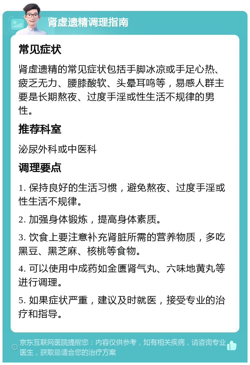 肾虚遗精调理指南 常见症状 肾虚遗精的常见症状包括手脚冰凉或手足心热、疲乏无力、腰膝酸软、头晕耳鸣等，易感人群主要是长期熬夜、过度手淫或性生活不规律的男性。 推荐科室 泌尿外科或中医科 调理要点 1. 保持良好的生活习惯，避免熬夜、过度手淫或性生活不规律。 2. 加强身体锻炼，提高身体素质。 3. 饮食上要注意补充肾脏所需的营养物质，多吃黑豆、黑芝麻、核桃等食物。 4. 可以使用中成药如金匮肾气丸、六味地黄丸等进行调理。 5. 如果症状严重，建议及时就医，接受专业的治疗和指导。