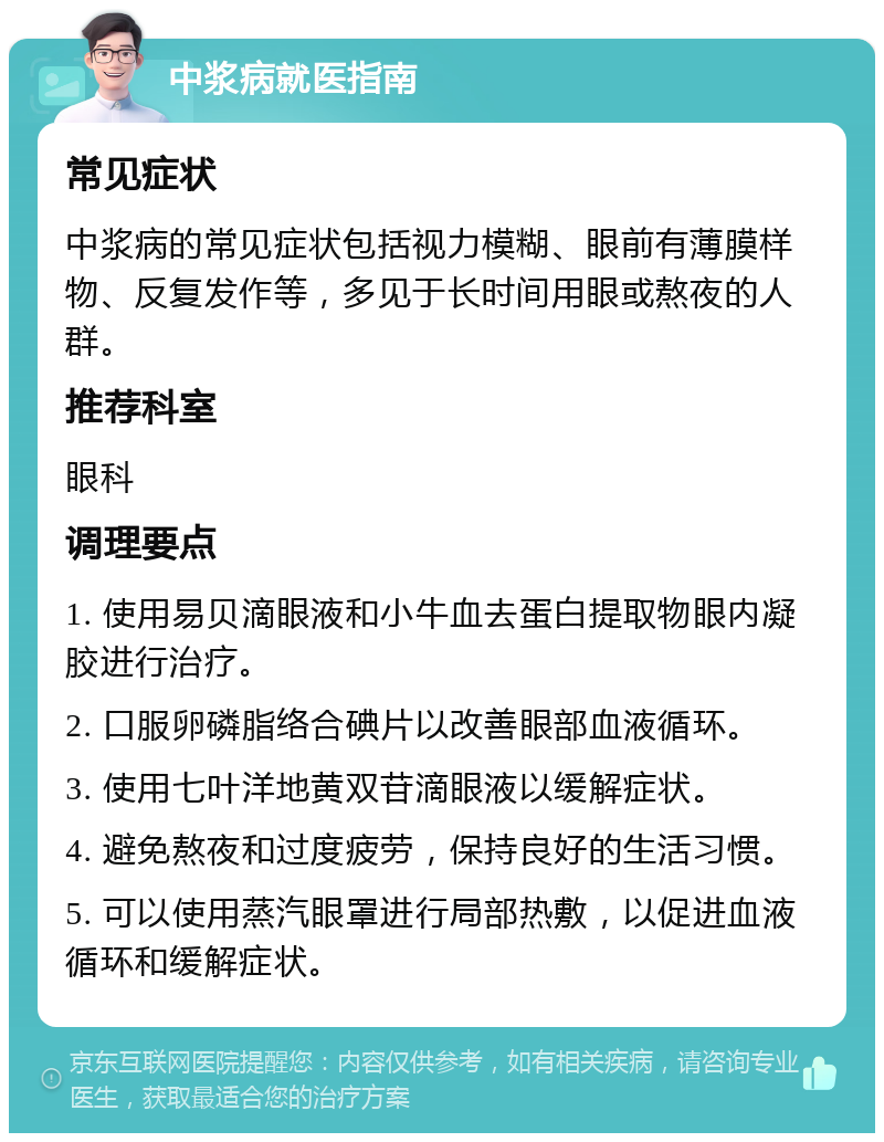 中浆病就医指南 常见症状 中浆病的常见症状包括视力模糊、眼前有薄膜样物、反复发作等，多见于长时间用眼或熬夜的人群。 推荐科室 眼科 调理要点 1. 使用易贝滴眼液和小牛血去蛋白提取物眼内凝胶进行治疗。 2. 口服卵磷脂络合碘片以改善眼部血液循环。 3. 使用七叶洋地黄双苷滴眼液以缓解症状。 4. 避免熬夜和过度疲劳，保持良好的生活习惯。 5. 可以使用蒸汽眼罩进行局部热敷，以促进血液循环和缓解症状。