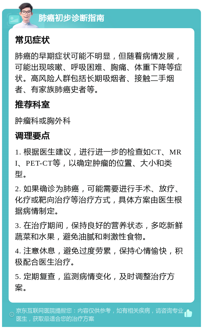 肺癌初步诊断指南 常见症状 肺癌的早期症状可能不明显，但随着病情发展，可能出现咳嗽、呼吸困难、胸痛、体重下降等症状。高风险人群包括长期吸烟者、接触二手烟者、有家族肺癌史者等。 推荐科室 肿瘤科或胸外科 调理要点 1. 根据医生建议，进行进一步的检查如CT、MRI、PET-CT等，以确定肿瘤的位置、大小和类型。 2. 如果确诊为肺癌，可能需要进行手术、放疗、化疗或靶向治疗等治疗方式，具体方案由医生根据病情制定。 3. 在治疗期间，保持良好的营养状态，多吃新鲜蔬菜和水果，避免油腻和刺激性食物。 4. 注意休息，避免过度劳累，保持心情愉快，积极配合医生治疗。 5. 定期复查，监测病情变化，及时调整治疗方案。