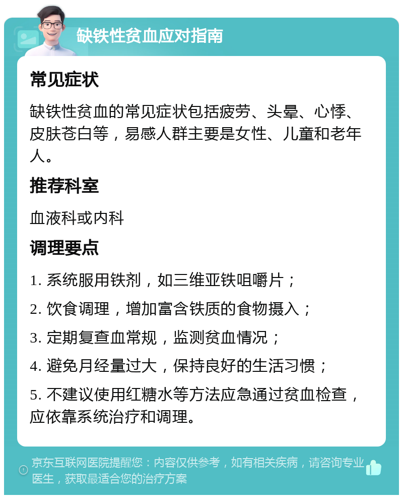 缺铁性贫血应对指南 常见症状 缺铁性贫血的常见症状包括疲劳、头晕、心悸、皮肤苍白等，易感人群主要是女性、儿童和老年人。 推荐科室 血液科或内科 调理要点 1. 系统服用铁剂，如三维亚铁咀嚼片； 2. 饮食调理，增加富含铁质的食物摄入； 3. 定期复查血常规，监测贫血情况； 4. 避免月经量过大，保持良好的生活习惯； 5. 不建议使用红糖水等方法应急通过贫血检查，应依靠系统治疗和调理。