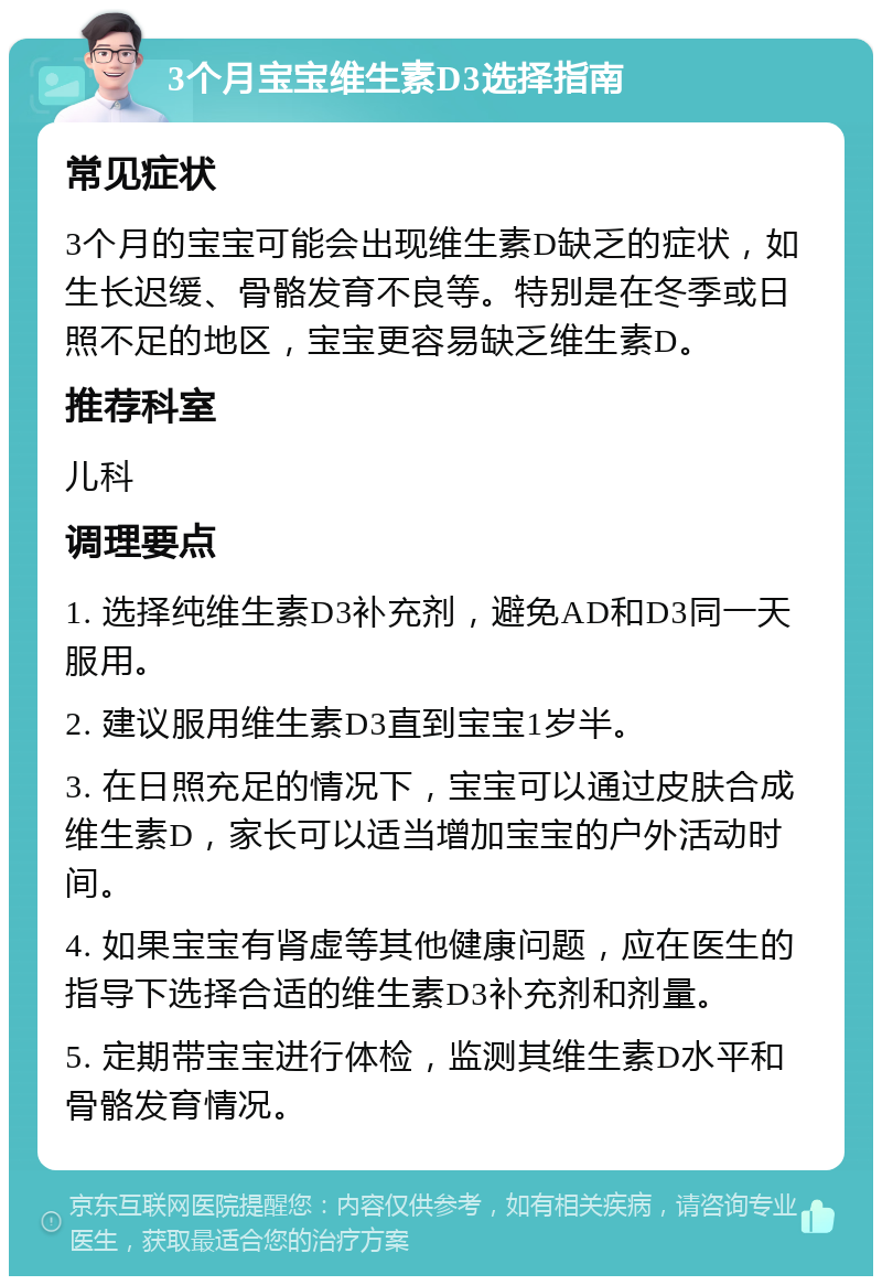 3个月宝宝维生素D3选择指南 常见症状 3个月的宝宝可能会出现维生素D缺乏的症状，如生长迟缓、骨骼发育不良等。特别是在冬季或日照不足的地区，宝宝更容易缺乏维生素D。 推荐科室 儿科 调理要点 1. 选择纯维生素D3补充剂，避免AD和D3同一天服用。 2. 建议服用维生素D3直到宝宝1岁半。 3. 在日照充足的情况下，宝宝可以通过皮肤合成维生素D，家长可以适当增加宝宝的户外活动时间。 4. 如果宝宝有肾虚等其他健康问题，应在医生的指导下选择合适的维生素D3补充剂和剂量。 5. 定期带宝宝进行体检，监测其维生素D水平和骨骼发育情况。