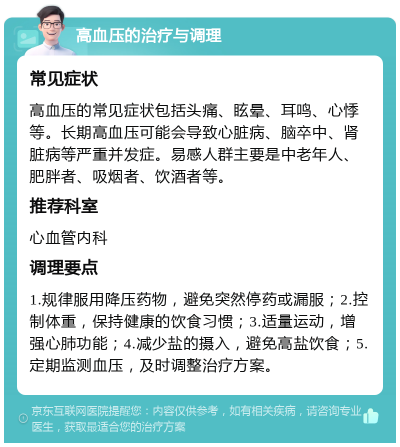 高血压的治疗与调理 常见症状 高血压的常见症状包括头痛、眩晕、耳鸣、心悸等。长期高血压可能会导致心脏病、脑卒中、肾脏病等严重并发症。易感人群主要是中老年人、肥胖者、吸烟者、饮酒者等。 推荐科室 心血管内科 调理要点 1.规律服用降压药物，避免突然停药或漏服；2.控制体重，保持健康的饮食习惯；3.适量运动，增强心肺功能；4.减少盐的摄入，避免高盐饮食；5.定期监测血压，及时调整治疗方案。