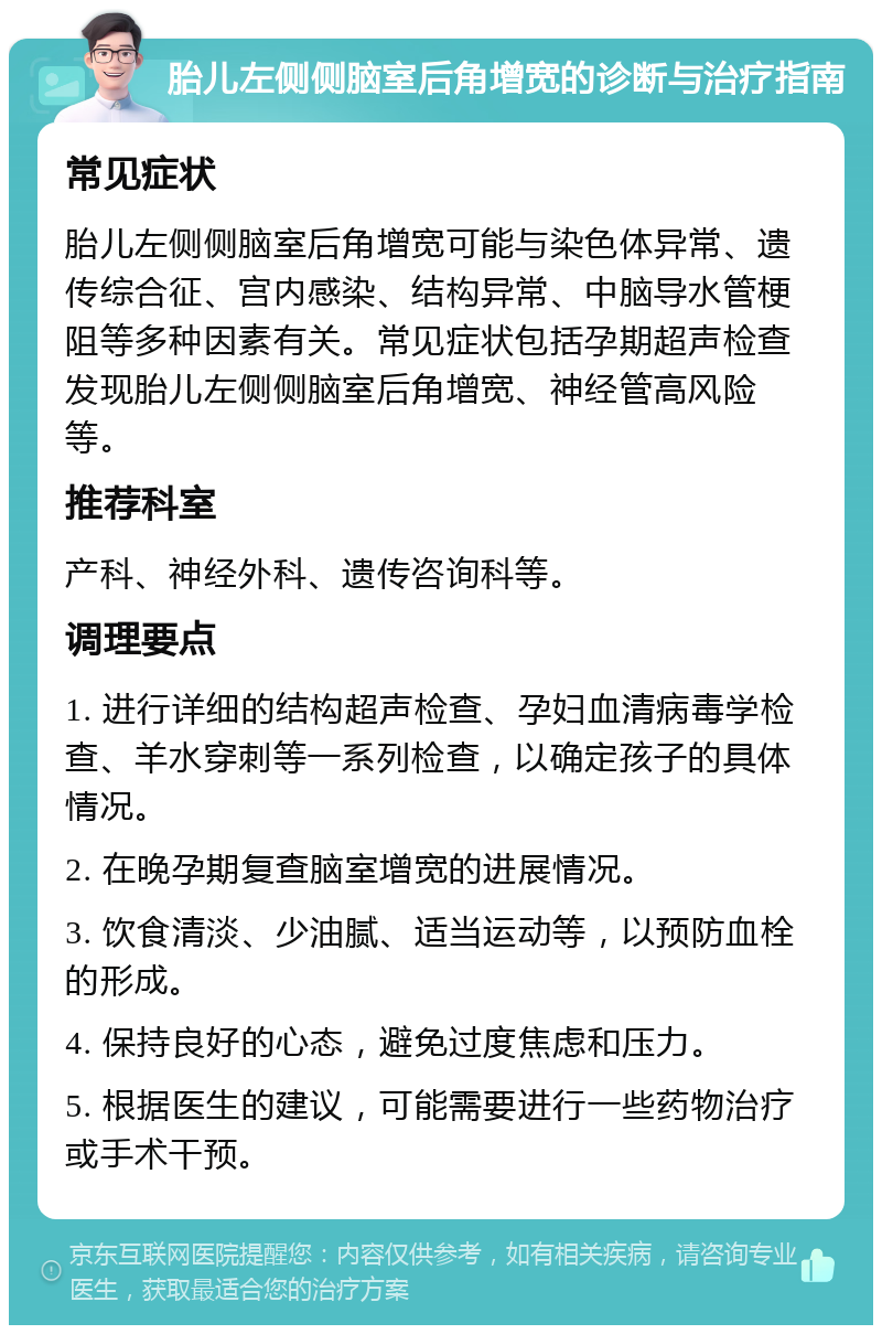 胎儿左侧侧脑室后角增宽的诊断与治疗指南 常见症状 胎儿左侧侧脑室后角增宽可能与染色体异常、遗传综合征、宫内感染、结构异常、中脑导水管梗阻等多种因素有关。常见症状包括孕期超声检查发现胎儿左侧侧脑室后角增宽、神经管高风险等。 推荐科室 产科、神经外科、遗传咨询科等。 调理要点 1. 进行详细的结构超声检查、孕妇血清病毒学检查、羊水穿刺等一系列检查，以确定孩子的具体情况。 2. 在晚孕期复查脑室增宽的进展情况。 3. 饮食清淡、少油腻、适当运动等，以预防血栓的形成。 4. 保持良好的心态，避免过度焦虑和压力。 5. 根据医生的建议，可能需要进行一些药物治疗或手术干预。