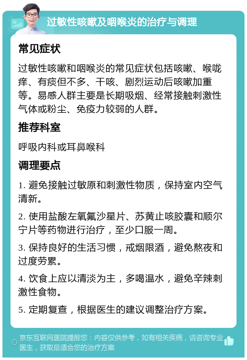 过敏性咳嗽及咽喉炎的治疗与调理 常见症状 过敏性咳嗽和咽喉炎的常见症状包括咳嗽、喉咙痒、有痰但不多、干咳、剧烈运动后咳嗽加重等。易感人群主要是长期吸烟、经常接触刺激性气体或粉尘、免疫力较弱的人群。 推荐科室 呼吸内科或耳鼻喉科 调理要点 1. 避免接触过敏原和刺激性物质，保持室内空气清新。 2. 使用盐酸左氧氟沙星片、苏黄止咳胶囊和顺尔宁片等药物进行治疗，至少口服一周。 3. 保持良好的生活习惯，戒烟限酒，避免熬夜和过度劳累。 4. 饮食上应以清淡为主，多喝温水，避免辛辣刺激性食物。 5. 定期复查，根据医生的建议调整治疗方案。