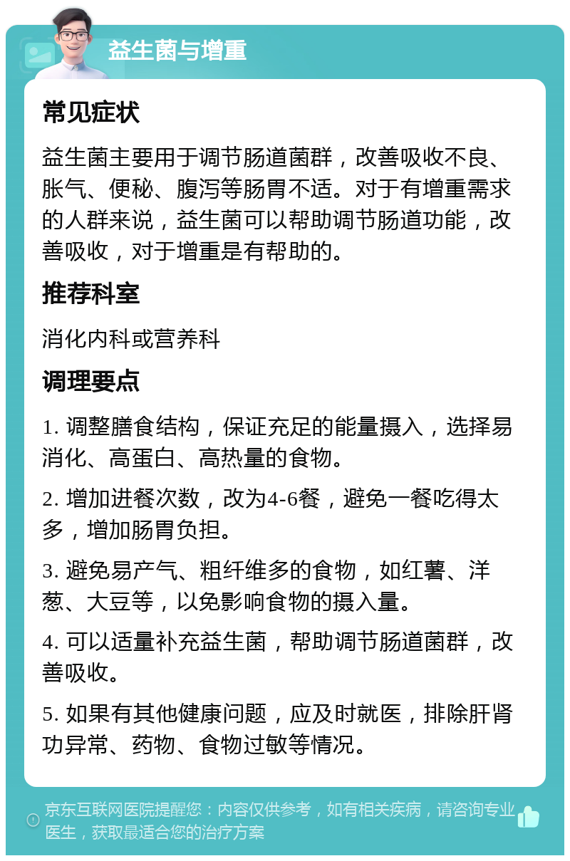 益生菌与增重 常见症状 益生菌主要用于调节肠道菌群，改善吸收不良、胀气、便秘、腹泻等肠胃不适。对于有增重需求的人群来说，益生菌可以帮助调节肠道功能，改善吸收，对于增重是有帮助的。 推荐科室 消化内科或营养科 调理要点 1. 调整膳食结构，保证充足的能量摄入，选择易消化、高蛋白、高热量的食物。 2. 增加进餐次数，改为4-6餐，避免一餐吃得太多，增加肠胃负担。 3. 避免易产气、粗纤维多的食物，如红薯、洋葱、大豆等，以免影响食物的摄入量。 4. 可以适量补充益生菌，帮助调节肠道菌群，改善吸收。 5. 如果有其他健康问题，应及时就医，排除肝肾功异常、药物、食物过敏等情况。