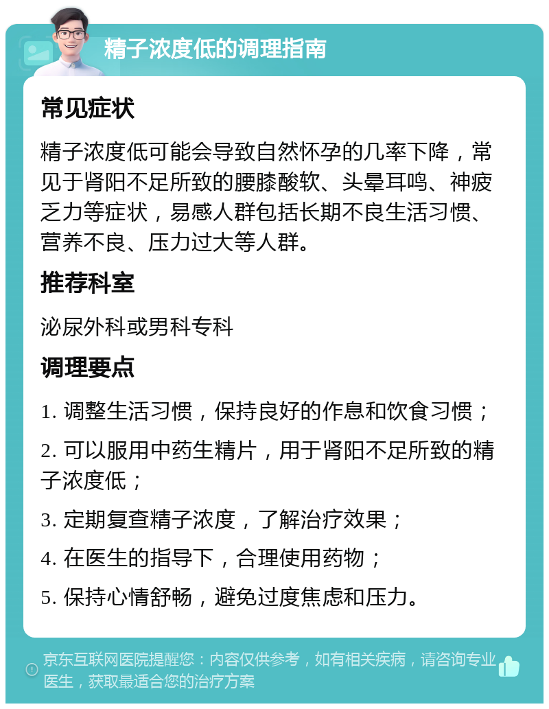 精子浓度低的调理指南 常见症状 精子浓度低可能会导致自然怀孕的几率下降，常见于肾阳不足所致的腰膝酸软、头晕耳鸣、神疲乏力等症状，易感人群包括长期不良生活习惯、营养不良、压力过大等人群。 推荐科室 泌尿外科或男科专科 调理要点 1. 调整生活习惯，保持良好的作息和饮食习惯； 2. 可以服用中药生精片，用于肾阳不足所致的精子浓度低； 3. 定期复查精子浓度，了解治疗效果； 4. 在医生的指导下，合理使用药物； 5. 保持心情舒畅，避免过度焦虑和压力。