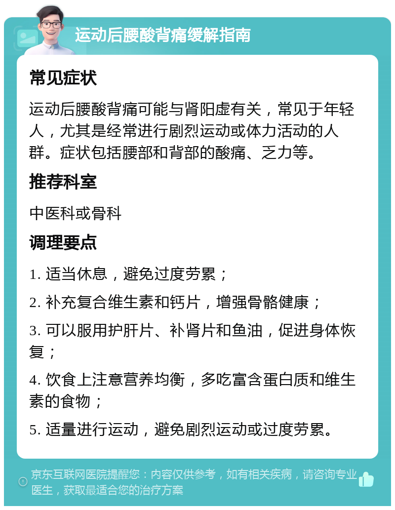 运动后腰酸背痛缓解指南 常见症状 运动后腰酸背痛可能与肾阳虚有关，常见于年轻人，尤其是经常进行剧烈运动或体力活动的人群。症状包括腰部和背部的酸痛、乏力等。 推荐科室 中医科或骨科 调理要点 1. 适当休息，避免过度劳累； 2. 补充复合维生素和钙片，增强骨骼健康； 3. 可以服用护肝片、补肾片和鱼油，促进身体恢复； 4. 饮食上注意营养均衡，多吃富含蛋白质和维生素的食物； 5. 适量进行运动，避免剧烈运动或过度劳累。