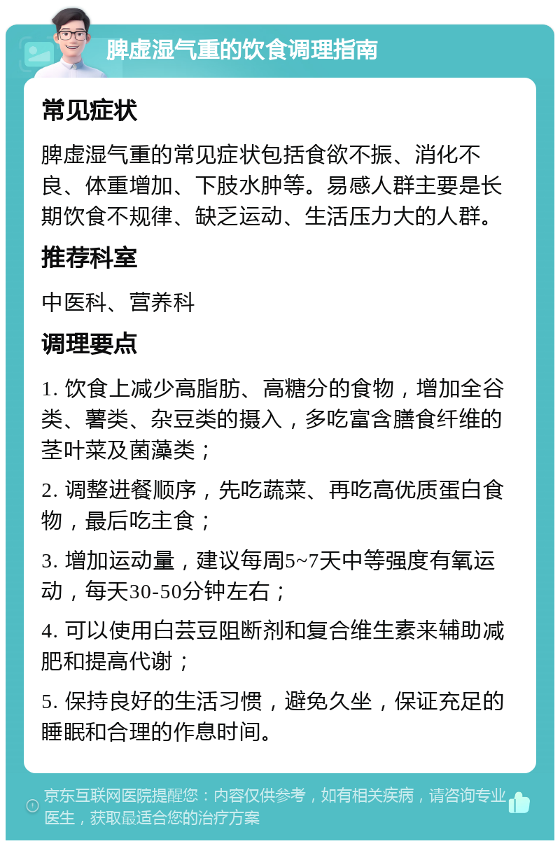 脾虚湿气重的饮食调理指南 常见症状 脾虚湿气重的常见症状包括食欲不振、消化不良、体重增加、下肢水肿等。易感人群主要是长期饮食不规律、缺乏运动、生活压力大的人群。 推荐科室 中医科、营养科 调理要点 1. 饮食上减少高脂肪、高糖分的食物，增加全谷类、薯类、杂豆类的摄入，多吃富含膳食纤维的茎叶菜及菌藻类； 2. 调整进餐顺序，先吃蔬菜、再吃高优质蛋白食物，最后吃主食； 3. 增加运动量，建议每周5~7天中等强度有氧运动，每天30-50分钟左右； 4. 可以使用白芸豆阻断剂和复合维生素来辅助减肥和提高代谢； 5. 保持良好的生活习惯，避免久坐，保证充足的睡眠和合理的作息时间。