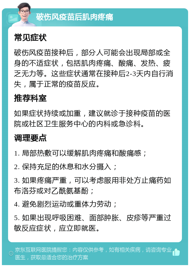 破伤风疫苗后肌肉疼痛 常见症状 破伤风疫苗接种后，部分人可能会出现局部或全身的不适症状，包括肌肉疼痛、酸痛、发热、疲乏无力等。这些症状通常在接种后2-3天内自行消失，属于正常的疫苗反应。 推荐科室 如果症状持续或加重，建议就诊于接种疫苗的医院或社区卫生服务中心的内科或急诊科。 调理要点 1. 局部热敷可以缓解肌肉疼痛和酸痛感； 2. 保持充足的休息和水分摄入； 3. 如果疼痛严重，可以考虑服用非处方止痛药如布洛芬或对乙酰氨基酚； 4. 避免剧烈运动或重体力劳动； 5. 如果出现呼吸困难、面部肿胀、皮疹等严重过敏反应症状，应立即就医。