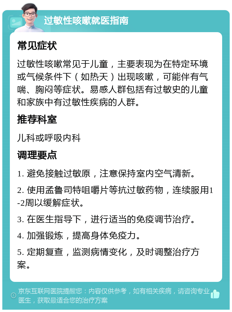 过敏性咳嗽就医指南 常见症状 过敏性咳嗽常见于儿童，主要表现为在特定环境或气候条件下（如热天）出现咳嗽，可能伴有气喘、胸闷等症状。易感人群包括有过敏史的儿童和家族中有过敏性疾病的人群。 推荐科室 儿科或呼吸内科 调理要点 1. 避免接触过敏原，注意保持室内空气清新。 2. 使用孟鲁司特咀嚼片等抗过敏药物，连续服用1-2周以缓解症状。 3. 在医生指导下，进行适当的免疫调节治疗。 4. 加强锻炼，提高身体免疫力。 5. 定期复查，监测病情变化，及时调整治疗方案。