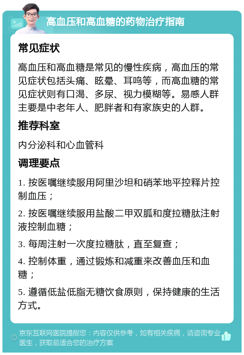 高血压和高血糖的药物治疗指南 常见症状 高血压和高血糖是常见的慢性疾病，高血压的常见症状包括头痛、眩晕、耳鸣等，而高血糖的常见症状则有口渴、多尿、视力模糊等。易感人群主要是中老年人、肥胖者和有家族史的人群。 推荐科室 内分泌科和心血管科 调理要点 1. 按医嘱继续服用阿里沙坦和硝苯地平控释片控制血压； 2. 按医嘱继续服用盐酸二甲双胍和度拉糖肽注射液控制血糖； 3. 每周注射一次度拉糖肽，直至复查； 4. 控制体重，通过锻炼和减重来改善血压和血糖； 5. 遵循低盐低脂无糖饮食原则，保持健康的生活方式。