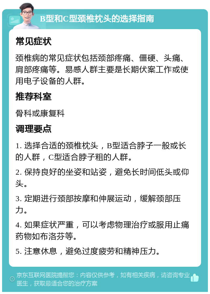 B型和C型颈椎枕头的选择指南 常见症状 颈椎病的常见症状包括颈部疼痛、僵硬、头痛、肩部疼痛等。易感人群主要是长期伏案工作或使用电子设备的人群。 推荐科室 骨科或康复科 调理要点 1. 选择合适的颈椎枕头，B型适合脖子一般或长的人群，C型适合脖子粗的人群。 2. 保持良好的坐姿和站姿，避免长时间低头或仰头。 3. 定期进行颈部按摩和伸展运动，缓解颈部压力。 4. 如果症状严重，可以考虑物理治疗或服用止痛药物如布洛芬等。 5. 注意休息，避免过度疲劳和精神压力。