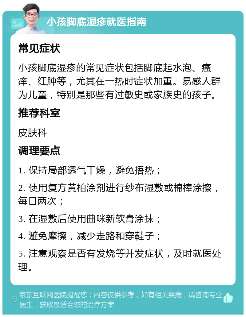 小孩脚底湿疹就医指南 常见症状 小孩脚底湿疹的常见症状包括脚底起水泡、瘙痒、红肿等，尤其在一热时症状加重。易感人群为儿童，特别是那些有过敏史或家族史的孩子。 推荐科室 皮肤科 调理要点 1. 保持局部透气干燥，避免捂热； 2. 使用复方黄柏涂剂进行纱布湿敷或棉棒涂擦，每日两次； 3. 在湿敷后使用曲咪新软膏涂抹； 4. 避免摩擦，减少走路和穿鞋子； 5. 注意观察是否有发烧等并发症状，及时就医处理。