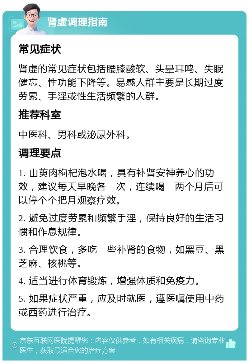 肾虚调理指南 常见症状 肾虚的常见症状包括腰膝酸软、头晕耳鸣、失眠健忘、性功能下降等。易感人群主要是长期过度劳累、手淫或性生活频繁的人群。 推荐科室 中医科、男科或泌尿外科。 调理要点 1. 山萸肉枸杞泡水喝，具有补肾安神养心的功效，建议每天早晚各一次，连续喝一两个月后可以停个个把月观察疗效。 2. 避免过度劳累和频繁手淫，保持良好的生活习惯和作息规律。 3. 合理饮食，多吃一些补肾的食物，如黑豆、黑芝麻、核桃等。 4. 适当进行体育锻炼，增强体质和免疫力。 5. 如果症状严重，应及时就医，遵医嘱使用中药或西药进行治疗。