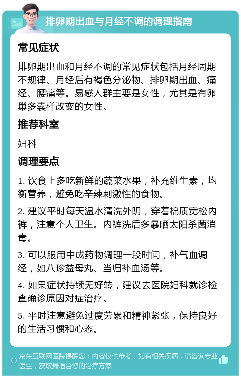 排卵期出血与月经不调的调理指南 常见症状 排卵期出血和月经不调的常见症状包括月经周期不规律、月经后有褐色分泌物、排卵期出血、痛经、腰痛等。易感人群主要是女性，尤其是有卵巢多囊样改变的女性。 推荐科室 妇科 调理要点 1. 饮食上多吃新鲜的蔬菜水果，补充维生素，均衡营养，避免吃辛辣刺激性的食物。 2. 建议平时每天温水清洗外阴，穿着棉质宽松内裤，注意个人卫生。内裤洗后多暴晒太阳杀菌消毒。 3. 可以服用中成药物调理一段时间，补气血调经，如八珍益母丸、当归补血汤等。 4. 如果症状持续无好转，建议去医院妇科就诊检查确诊原因对症治疗。 5. 平时注意避免过度劳累和精神紧张，保持良好的生活习惯和心态。