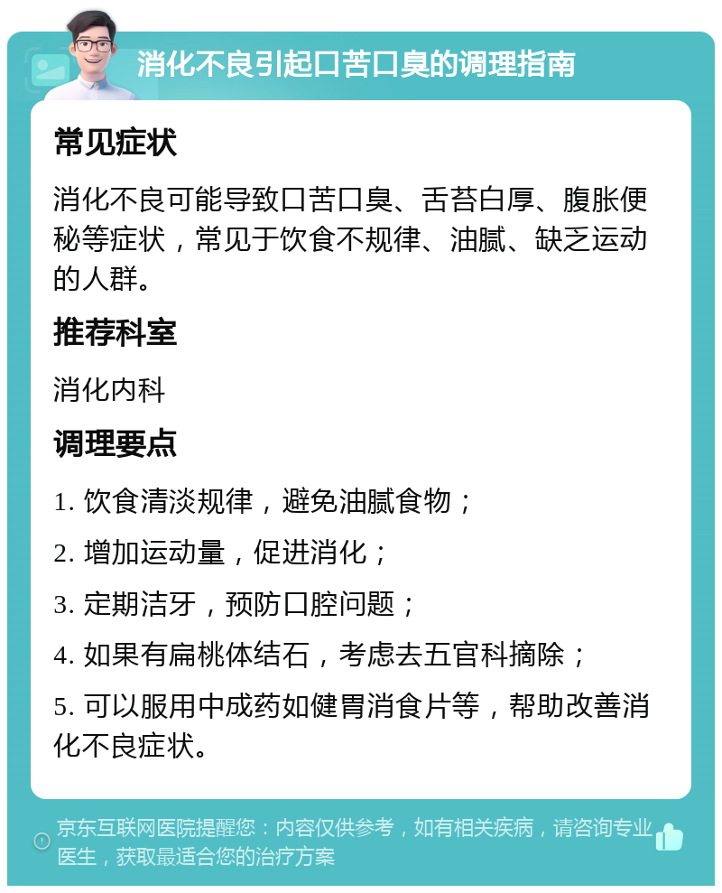 消化不良引起口苦口臭的调理指南 常见症状 消化不良可能导致口苦口臭、舌苔白厚、腹胀便秘等症状，常见于饮食不规律、油腻、缺乏运动的人群。 推荐科室 消化内科 调理要点 1. 饮食清淡规律，避免油腻食物； 2. 增加运动量，促进消化； 3. 定期洁牙，预防口腔问题； 4. 如果有扁桃体结石，考虑去五官科摘除； 5. 可以服用中成药如健胃消食片等，帮助改善消化不良症状。