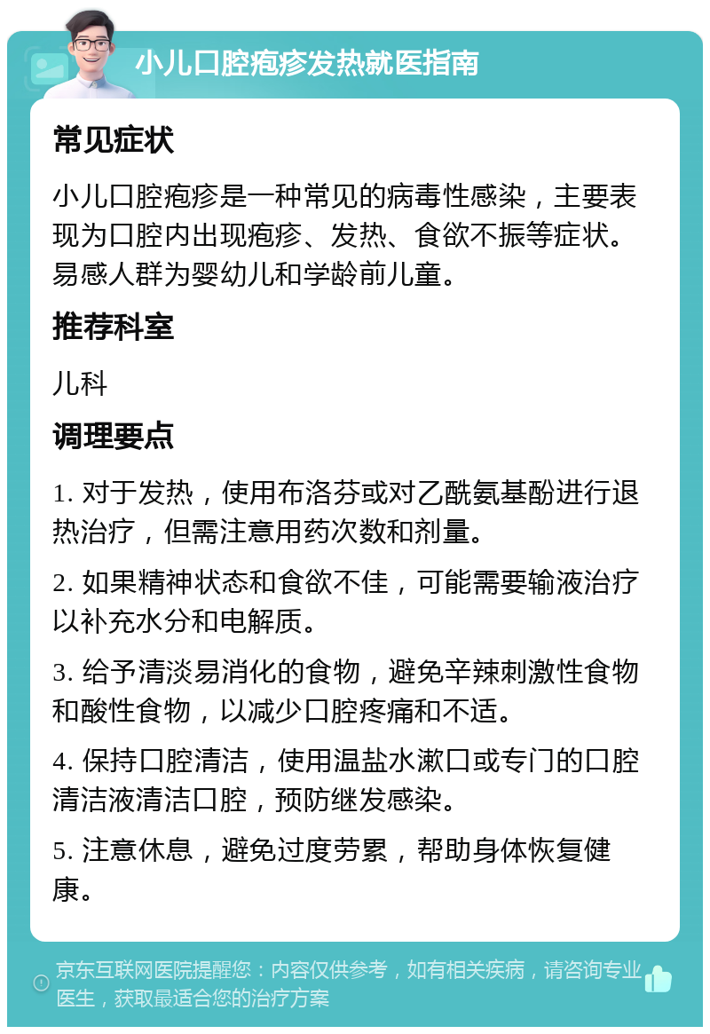 小儿口腔疱疹发热就医指南 常见症状 小儿口腔疱疹是一种常见的病毒性感染，主要表现为口腔内出现疱疹、发热、食欲不振等症状。易感人群为婴幼儿和学龄前儿童。 推荐科室 儿科 调理要点 1. 对于发热，使用布洛芬或对乙酰氨基酚进行退热治疗，但需注意用药次数和剂量。 2. 如果精神状态和食欲不佳，可能需要输液治疗以补充水分和电解质。 3. 给予清淡易消化的食物，避免辛辣刺激性食物和酸性食物，以减少口腔疼痛和不适。 4. 保持口腔清洁，使用温盐水漱口或专门的口腔清洁液清洁口腔，预防继发感染。 5. 注意休息，避免过度劳累，帮助身体恢复健康。