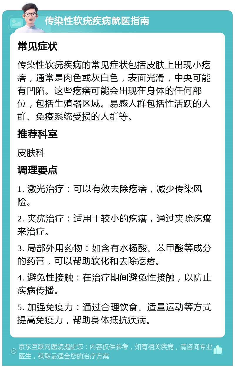 传染性软疣疾病就医指南 常见症状 传染性软疣疾病的常见症状包括皮肤上出现小疙瘩，通常是肉色或灰白色，表面光滑，中央可能有凹陷。这些疙瘩可能会出现在身体的任何部位，包括生殖器区域。易感人群包括性活跃的人群、免疫系统受损的人群等。 推荐科室 皮肤科 调理要点 1. 激光治疗：可以有效去除疙瘩，减少传染风险。 2. 夹疣治疗：适用于较小的疙瘩，通过夹除疙瘩来治疗。 3. 局部外用药物：如含有水杨酸、苯甲酸等成分的药膏，可以帮助软化和去除疙瘩。 4. 避免性接触：在治疗期间避免性接触，以防止疾病传播。 5. 加强免疫力：通过合理饮食、适量运动等方式提高免疫力，帮助身体抵抗疾病。