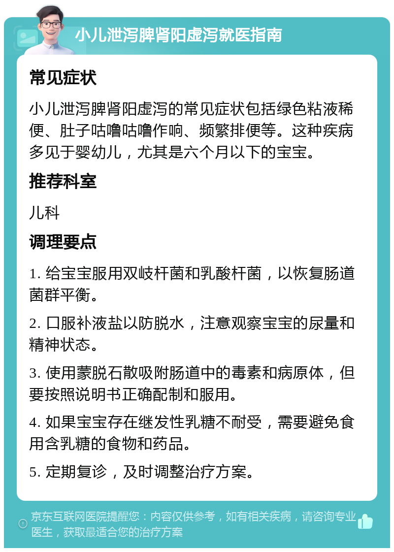 小儿泄泻脾肾阳虚泻就医指南 常见症状 小儿泄泻脾肾阳虚泻的常见症状包括绿色粘液稀便、肚子咕噜咕噜作响、频繁排便等。这种疾病多见于婴幼儿，尤其是六个月以下的宝宝。 推荐科室 儿科 调理要点 1. 给宝宝服用双岐杆菌和乳酸杆菌，以恢复肠道菌群平衡。 2. 口服补液盐以防脱水，注意观察宝宝的尿量和精神状态。 3. 使用蒙脱石散吸附肠道中的毒素和病原体，但要按照说明书正确配制和服用。 4. 如果宝宝存在继发性乳糖不耐受，需要避免食用含乳糖的食物和药品。 5. 定期复诊，及时调整治疗方案。