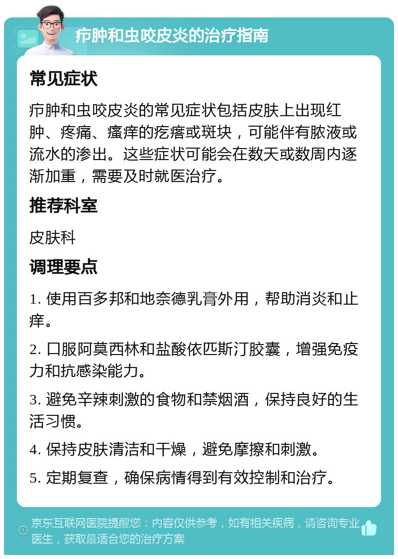 疖肿和虫咬皮炎的治疗指南 常见症状 疖肿和虫咬皮炎的常见症状包括皮肤上出现红肿、疼痛、瘙痒的疙瘩或斑块，可能伴有脓液或流水的渗出。这些症状可能会在数天或数周内逐渐加重，需要及时就医治疗。 推荐科室 皮肤科 调理要点 1. 使用百多邦和地奈德乳膏外用，帮助消炎和止痒。 2. 口服阿莫西林和盐酸依匹斯汀胶囊，增强免疫力和抗感染能力。 3. 避免辛辣刺激的食物和禁烟酒，保持良好的生活习惯。 4. 保持皮肤清洁和干燥，避免摩擦和刺激。 5. 定期复查，确保病情得到有效控制和治疗。