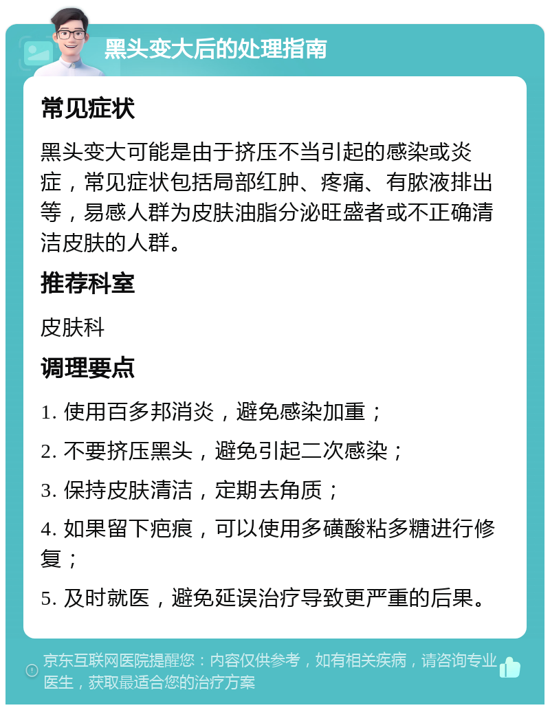 黑头变大后的处理指南 常见症状 黑头变大可能是由于挤压不当引起的感染或炎症，常见症状包括局部红肿、疼痛、有脓液排出等，易感人群为皮肤油脂分泌旺盛者或不正确清洁皮肤的人群。 推荐科室 皮肤科 调理要点 1. 使用百多邦消炎，避免感染加重； 2. 不要挤压黑头，避免引起二次感染； 3. 保持皮肤清洁，定期去角质； 4. 如果留下疤痕，可以使用多磺酸粘多糖进行修复； 5. 及时就医，避免延误治疗导致更严重的后果。