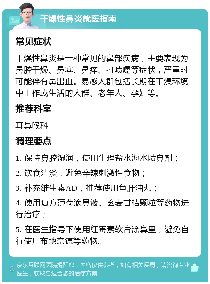 干燥性鼻炎就医指南 常见症状 干燥性鼻炎是一种常见的鼻部疾病，主要表现为鼻腔干燥、鼻塞、鼻痒、打喷嚏等症状，严重时可能伴有鼻出血。易感人群包括长期在干燥环境中工作或生活的人群、老年人、孕妇等。 推荐科室 耳鼻喉科 调理要点 1. 保持鼻腔湿润，使用生理盐水海水喷鼻剂； 2. 饮食清淡，避免辛辣刺激性食物； 3. 补充维生素AD，推荐使用鱼肝油丸； 4. 使用复方薄荷滴鼻液、玄麦甘桔颗粒等药物进行治疗； 5. 在医生指导下使用红霉素软膏涂鼻里，避免自行使用布地奈德等药物。