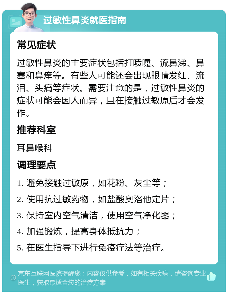 过敏性鼻炎就医指南 常见症状 过敏性鼻炎的主要症状包括打喷嚏、流鼻涕、鼻塞和鼻痒等。有些人可能还会出现眼睛发红、流泪、头痛等症状。需要注意的是，过敏性鼻炎的症状可能会因人而异，且在接触过敏原后才会发作。 推荐科室 耳鼻喉科 调理要点 1. 避免接触过敏原，如花粉、灰尘等； 2. 使用抗过敏药物，如盐酸奥洛他定片； 3. 保持室内空气清洁，使用空气净化器； 4. 加强锻炼，提高身体抵抗力； 5. 在医生指导下进行免疫疗法等治疗。