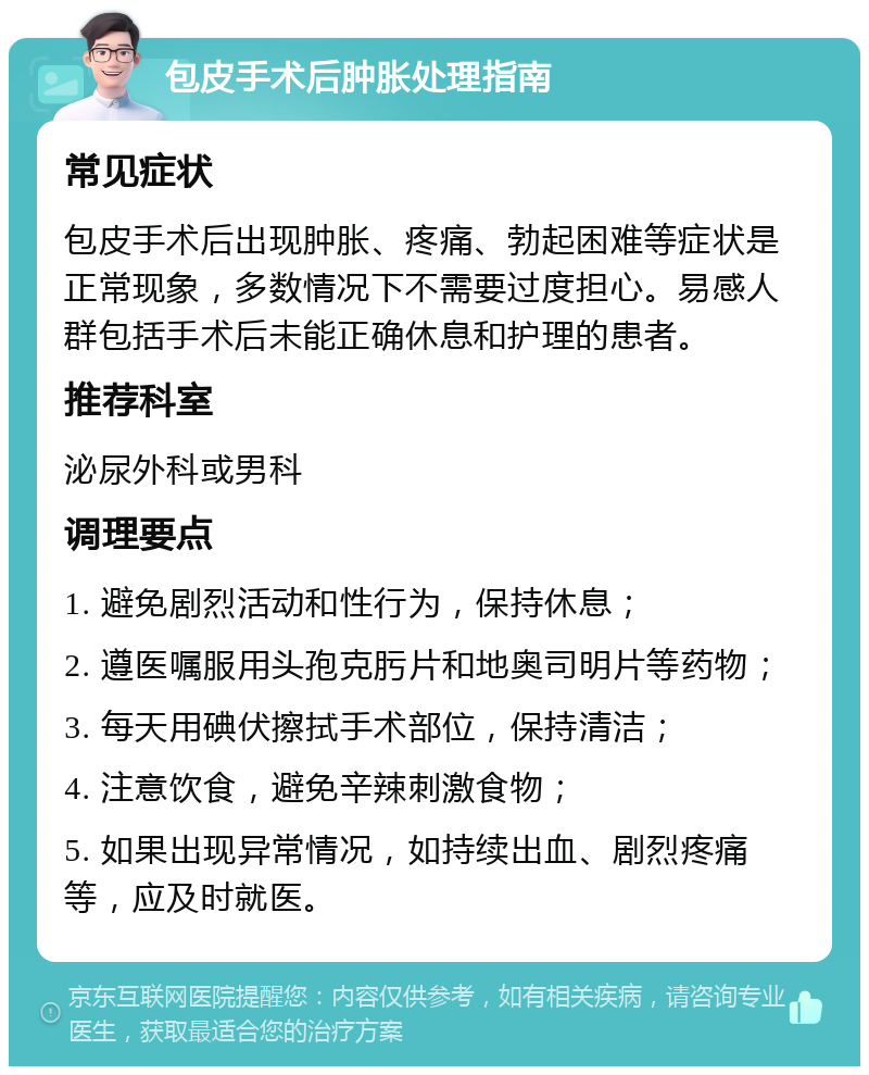 包皮手术后肿胀处理指南 常见症状 包皮手术后出现肿胀、疼痛、勃起困难等症状是正常现象，多数情况下不需要过度担心。易感人群包括手术后未能正确休息和护理的患者。 推荐科室 泌尿外科或男科 调理要点 1. 避免剧烈活动和性行为，保持休息； 2. 遵医嘱服用头孢克肟片和地奥司明片等药物； 3. 每天用碘伏擦拭手术部位，保持清洁； 4. 注意饮食，避免辛辣刺激食物； 5. 如果出现异常情况，如持续出血、剧烈疼痛等，应及时就医。