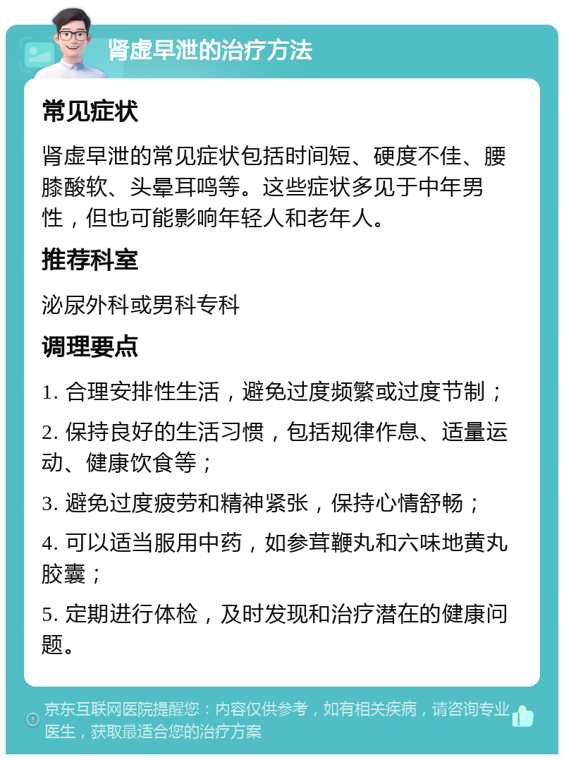 肾虚早泄的治疗方法 常见症状 肾虚早泄的常见症状包括时间短、硬度不佳、腰膝酸软、头晕耳鸣等。这些症状多见于中年男性，但也可能影响年轻人和老年人。 推荐科室 泌尿外科或男科专科 调理要点 1. 合理安排性生活，避免过度频繁或过度节制； 2. 保持良好的生活习惯，包括规律作息、适量运动、健康饮食等； 3. 避免过度疲劳和精神紧张，保持心情舒畅； 4. 可以适当服用中药，如参茸鞭丸和六味地黄丸胶囊； 5. 定期进行体检，及时发现和治疗潜在的健康问题。