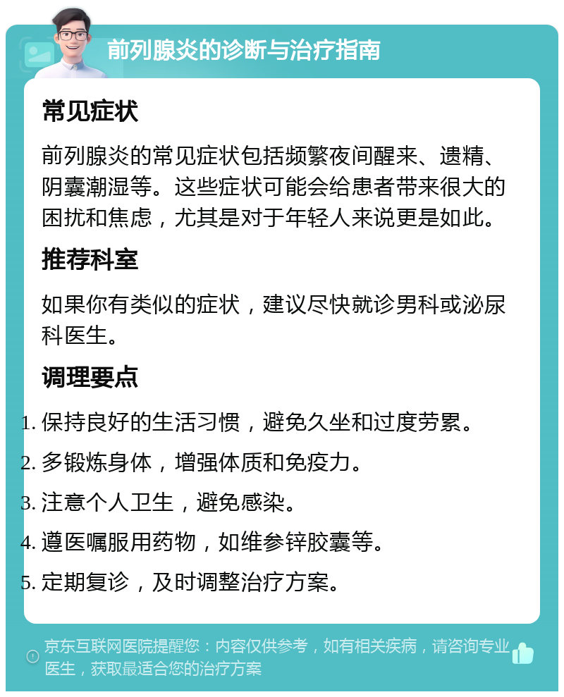 前列腺炎的诊断与治疗指南 常见症状 前列腺炎的常见症状包括频繁夜间醒来、遗精、阴囊潮湿等。这些症状可能会给患者带来很大的困扰和焦虑，尤其是对于年轻人来说更是如此。 推荐科室 如果你有类似的症状，建议尽快就诊男科或泌尿科医生。 调理要点 保持良好的生活习惯，避免久坐和过度劳累。 多锻炼身体，增强体质和免疫力。 注意个人卫生，避免感染。 遵医嘱服用药物，如维参锌胶囊等。 定期复诊，及时调整治疗方案。