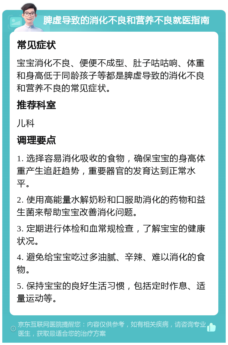 脾虚导致的消化不良和营养不良就医指南 常见症状 宝宝消化不良、便便不成型、肚子咕咕响、体重和身高低于同龄孩子等都是脾虚导致的消化不良和营养不良的常见症状。 推荐科室 儿科 调理要点 1. 选择容易消化吸收的食物，确保宝宝的身高体重产生追赶趋势，重要器官的发育达到正常水平。 2. 使用高能量水解奶粉和口服助消化的药物和益生菌来帮助宝宝改善消化问题。 3. 定期进行体检和血常规检查，了解宝宝的健康状况。 4. 避免给宝宝吃过多油腻、辛辣、难以消化的食物。 5. 保持宝宝的良好生活习惯，包括定时作息、适量运动等。