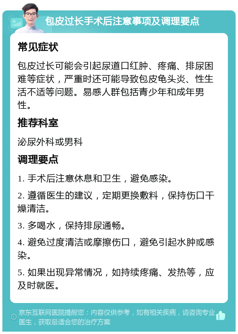 包皮过长手术后注意事项及调理要点 常见症状 包皮过长可能会引起尿道口红肿、疼痛、排尿困难等症状，严重时还可能导致包皮龟头炎、性生活不适等问题。易感人群包括青少年和成年男性。 推荐科室 泌尿外科或男科 调理要点 1. 手术后注意休息和卫生，避免感染。 2. 遵循医生的建议，定期更换敷料，保持伤口干燥清洁。 3. 多喝水，保持排尿通畅。 4. 避免过度清洁或摩擦伤口，避免引起水肿或感染。 5. 如果出现异常情况，如持续疼痛、发热等，应及时就医。