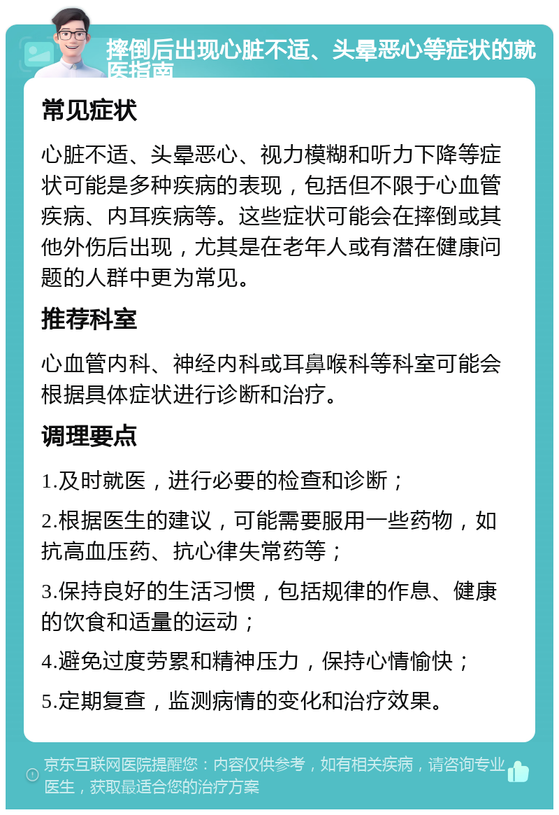 摔倒后出现心脏不适、头晕恶心等症状的就医指南 常见症状 心脏不适、头晕恶心、视力模糊和听力下降等症状可能是多种疾病的表现，包括但不限于心血管疾病、内耳疾病等。这些症状可能会在摔倒或其他外伤后出现，尤其是在老年人或有潜在健康问题的人群中更为常见。 推荐科室 心血管内科、神经内科或耳鼻喉科等科室可能会根据具体症状进行诊断和治疗。 调理要点 1.及时就医，进行必要的检查和诊断； 2.根据医生的建议，可能需要服用一些药物，如抗高血压药、抗心律失常药等； 3.保持良好的生活习惯，包括规律的作息、健康的饮食和适量的运动； 4.避免过度劳累和精神压力，保持心情愉快； 5.定期复查，监测病情的变化和治疗效果。