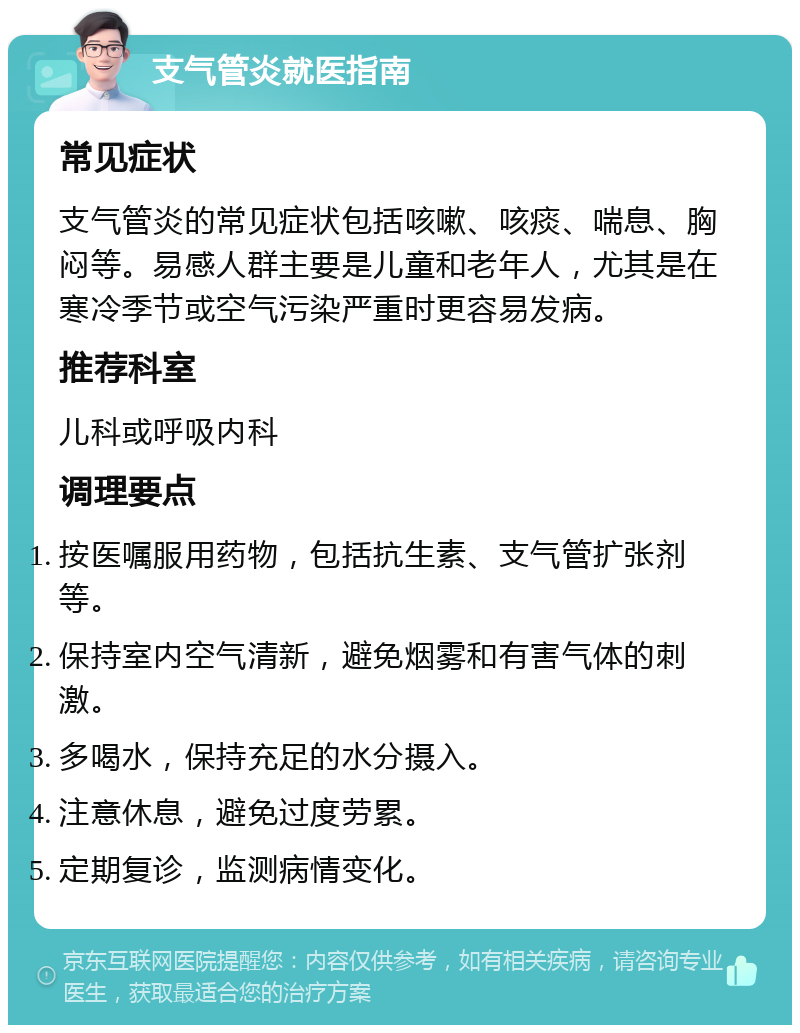 支气管炎就医指南 常见症状 支气管炎的常见症状包括咳嗽、咳痰、喘息、胸闷等。易感人群主要是儿童和老年人，尤其是在寒冷季节或空气污染严重时更容易发病。 推荐科室 儿科或呼吸内科 调理要点 按医嘱服用药物，包括抗生素、支气管扩张剂等。 保持室内空气清新，避免烟雾和有害气体的刺激。 多喝水，保持充足的水分摄入。 注意休息，避免过度劳累。 定期复诊，监测病情变化。