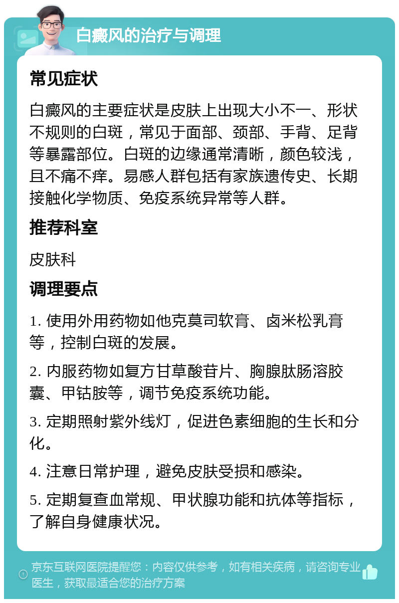 白癜风的治疗与调理 常见症状 白癜风的主要症状是皮肤上出现大小不一、形状不规则的白斑，常见于面部、颈部、手背、足背等暴露部位。白斑的边缘通常清晰，颜色较浅，且不痛不痒。易感人群包括有家族遗传史、长期接触化学物质、免疫系统异常等人群。 推荐科室 皮肤科 调理要点 1. 使用外用药物如他克莫司软膏、卤米松乳膏等，控制白斑的发展。 2. 内服药物如复方甘草酸苷片、胸腺肽肠溶胶囊、甲钴胺等，调节免疫系统功能。 3. 定期照射紫外线灯，促进色素细胞的生长和分化。 4. 注意日常护理，避免皮肤受损和感染。 5. 定期复查血常规、甲状腺功能和抗体等指标，了解自身健康状况。