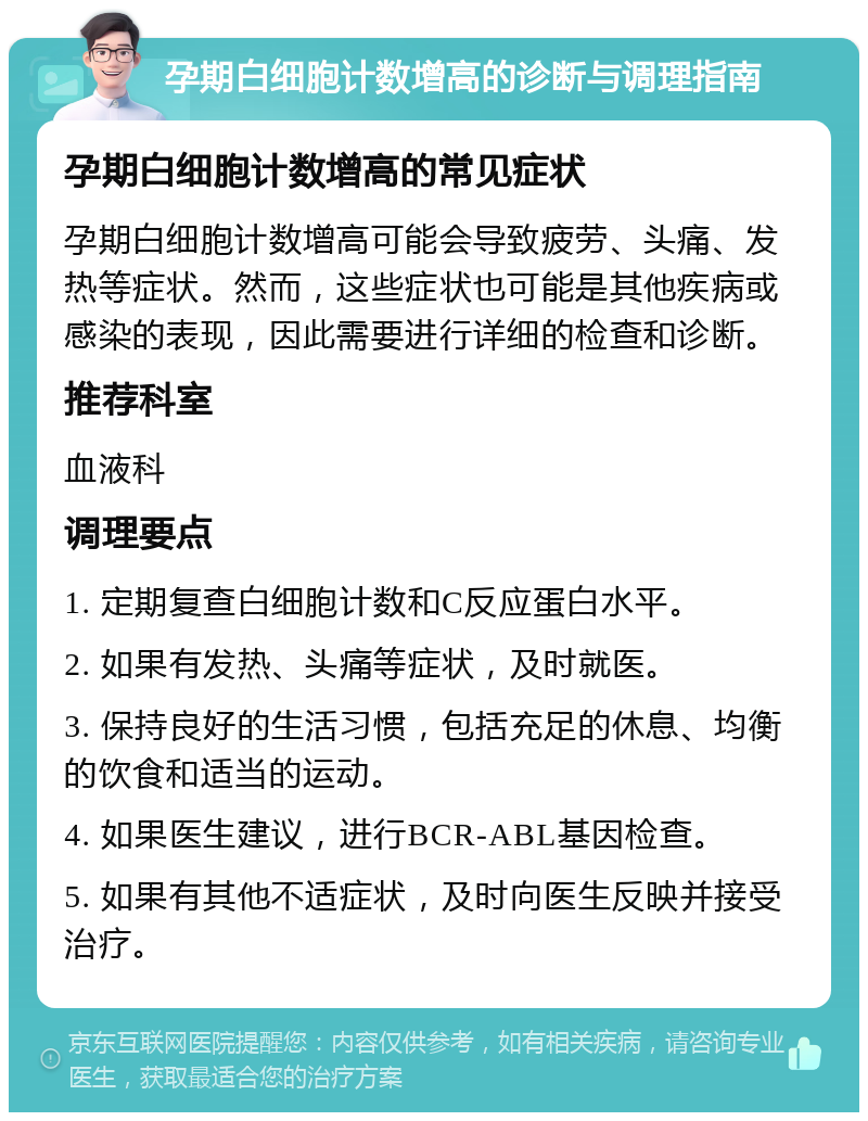 孕期白细胞计数增高的诊断与调理指南 孕期白细胞计数增高的常见症状 孕期白细胞计数增高可能会导致疲劳、头痛、发热等症状。然而，这些症状也可能是其他疾病或感染的表现，因此需要进行详细的检查和诊断。 推荐科室 血液科 调理要点 1. 定期复查白细胞计数和C反应蛋白水平。 2. 如果有发热、头痛等症状，及时就医。 3. 保持良好的生活习惯，包括充足的休息、均衡的饮食和适当的运动。 4. 如果医生建议，进行BCR-ABL基因检查。 5. 如果有其他不适症状，及时向医生反映并接受治疗。