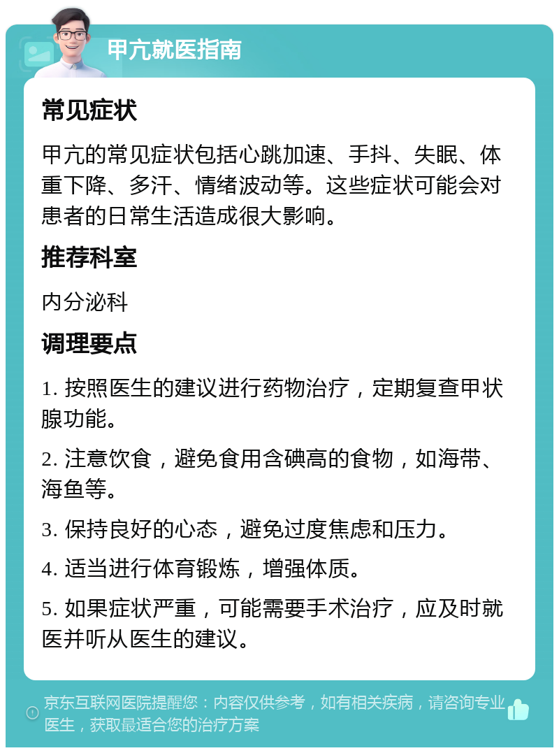 甲亢就医指南 常见症状 甲亢的常见症状包括心跳加速、手抖、失眠、体重下降、多汗、情绪波动等。这些症状可能会对患者的日常生活造成很大影响。 推荐科室 内分泌科 调理要点 1. 按照医生的建议进行药物治疗，定期复查甲状腺功能。 2. 注意饮食，避免食用含碘高的食物，如海带、海鱼等。 3. 保持良好的心态，避免过度焦虑和压力。 4. 适当进行体育锻炼，增强体质。 5. 如果症状严重，可能需要手术治疗，应及时就医并听从医生的建议。