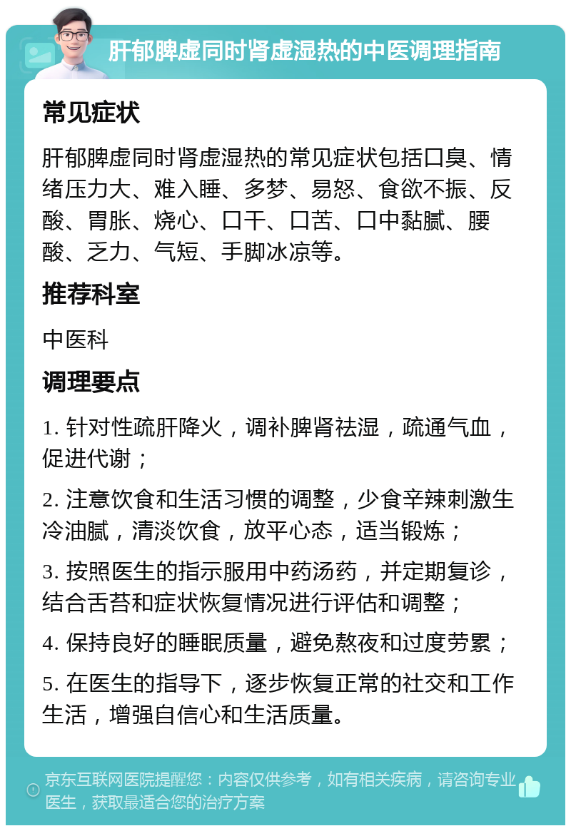 肝郁脾虚同时肾虚湿热的中医调理指南 常见症状 肝郁脾虚同时肾虚湿热的常见症状包括口臭、情绪压力大、难入睡、多梦、易怒、食欲不振、反酸、胃胀、烧心、口干、口苦、口中黏腻、腰酸、乏力、气短、手脚冰凉等。 推荐科室 中医科 调理要点 1. 针对性疏肝降火，调补脾肾祛湿，疏通气血，促进代谢； 2. 注意饮食和生活习惯的调整，少食辛辣刺激生冷油腻，清淡饮食，放平心态，适当锻炼； 3. 按照医生的指示服用中药汤药，并定期复诊，结合舌苔和症状恢复情况进行评估和调整； 4. 保持良好的睡眠质量，避免熬夜和过度劳累； 5. 在医生的指导下，逐步恢复正常的社交和工作生活，增强自信心和生活质量。