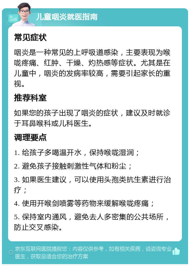 儿童咽炎就医指南 常见症状 咽炎是一种常见的上呼吸道感染，主要表现为喉咙疼痛、红肿、干燥、灼热感等症状。尤其是在儿童中，咽炎的发病率较高，需要引起家长的重视。 推荐科室 如果您的孩子出现了咽炎的症状，建议及时就诊于耳鼻喉科或儿科医生。 调理要点 1. 给孩子多喝温开水，保持喉咙湿润； 2. 避免孩子接触刺激性气体和粉尘； 3. 如果医生建议，可以使用头孢类抗生素进行治疗； 4. 使用开喉剑喷雾等药物来缓解喉咙疼痛； 5. 保持室内通风，避免去人多密集的公共场所，防止交叉感染。