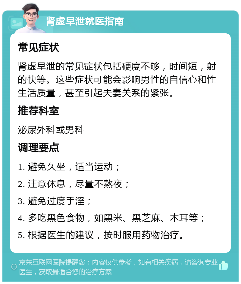 肾虚早泄就医指南 常见症状 肾虚早泄的常见症状包括硬度不够，时间短，射的快等。这些症状可能会影响男性的自信心和性生活质量，甚至引起夫妻关系的紧张。 推荐科室 泌尿外科或男科 调理要点 1. 避免久坐，适当运动； 2. 注意休息，尽量不熬夜； 3. 避免过度手淫； 4. 多吃黑色食物，如黑米、黑芝麻、木耳等； 5. 根据医生的建议，按时服用药物治疗。