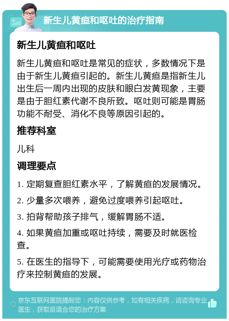 新生儿黄疸和呕吐的治疗指南 新生儿黄疸和呕吐 新生儿黄疸和呕吐是常见的症状，多数情况下是由于新生儿黄疸引起的。新生儿黄疸是指新生儿出生后一周内出现的皮肤和眼白发黄现象，主要是由于胆红素代谢不良所致。呕吐则可能是胃肠功能不耐受、消化不良等原因引起的。 推荐科室 儿科 调理要点 1. 定期复查胆红素水平，了解黄疸的发展情况。 2. 少量多次喂养，避免过度喂养引起呕吐。 3. 拍背帮助孩子排气，缓解胃肠不适。 4. 如果黄疸加重或呕吐持续，需要及时就医检查。 5. 在医生的指导下，可能需要使用光疗或药物治疗来控制黄疸的发展。