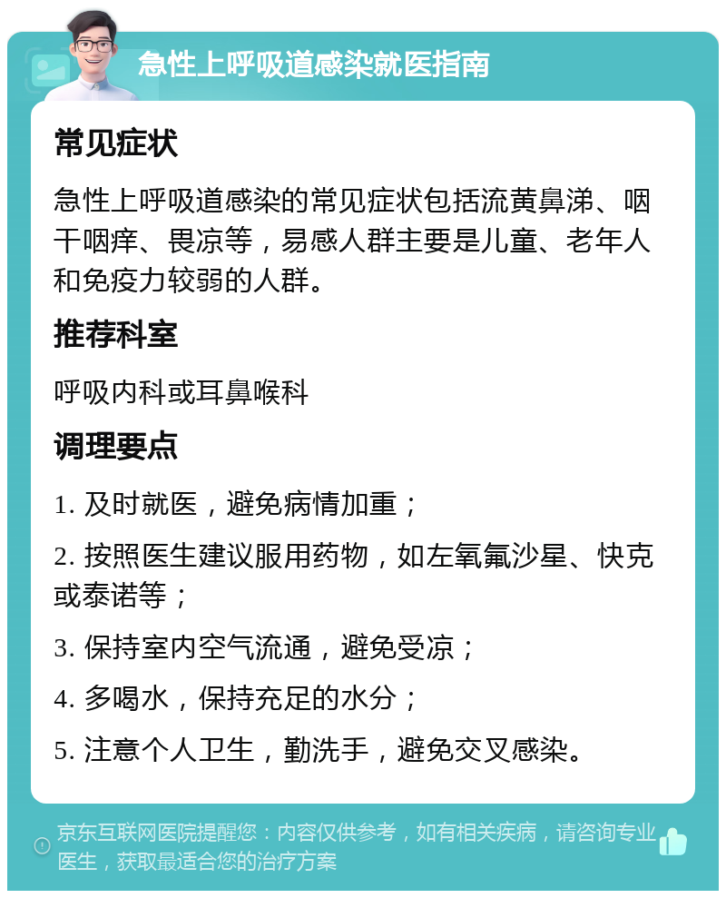 急性上呼吸道感染就医指南 常见症状 急性上呼吸道感染的常见症状包括流黄鼻涕、咽干咽痒、畏凉等，易感人群主要是儿童、老年人和免疫力较弱的人群。 推荐科室 呼吸内科或耳鼻喉科 调理要点 1. 及时就医，避免病情加重； 2. 按照医生建议服用药物，如左氧氟沙星、快克或泰诺等； 3. 保持室内空气流通，避免受凉； 4. 多喝水，保持充足的水分； 5. 注意个人卫生，勤洗手，避免交叉感染。