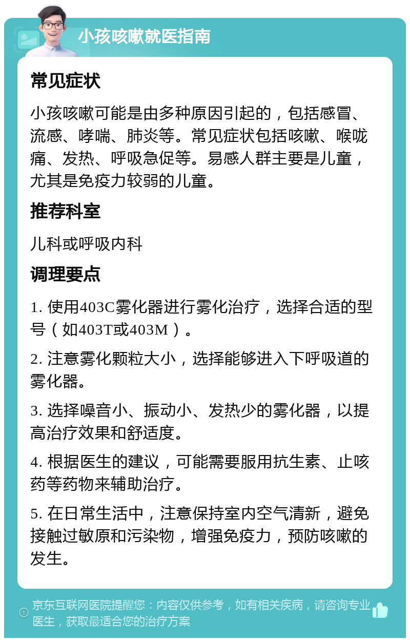 小孩咳嗽就医指南 常见症状 小孩咳嗽可能是由多种原因引起的，包括感冒、流感、哮喘、肺炎等。常见症状包括咳嗽、喉咙痛、发热、呼吸急促等。易感人群主要是儿童，尤其是免疫力较弱的儿童。 推荐科室 儿科或呼吸内科 调理要点 1. 使用403C雾化器进行雾化治疗，选择合适的型号（如403T或403M）。 2. 注意雾化颗粒大小，选择能够进入下呼吸道的雾化器。 3. 选择噪音小、振动小、发热少的雾化器，以提高治疗效果和舒适度。 4. 根据医生的建议，可能需要服用抗生素、止咳药等药物来辅助治疗。 5. 在日常生活中，注意保持室内空气清新，避免接触过敏原和污染物，增强免疫力，预防咳嗽的发生。