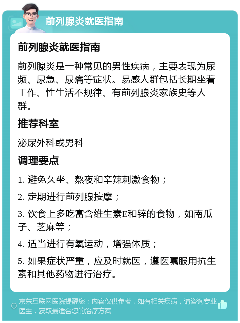 前列腺炎就医指南 前列腺炎就医指南 前列腺炎是一种常见的男性疾病，主要表现为尿频、尿急、尿痛等症状。易感人群包括长期坐着工作、性生活不规律、有前列腺炎家族史等人群。 推荐科室 泌尿外科或男科 调理要点 1. 避免久坐、熬夜和辛辣刺激食物； 2. 定期进行前列腺按摩； 3. 饮食上多吃富含维生素E和锌的食物，如南瓜子、芝麻等； 4. 适当进行有氧运动，增强体质； 5. 如果症状严重，应及时就医，遵医嘱服用抗生素和其他药物进行治疗。